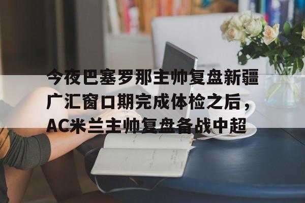 爱游戏APP服务-包含今夜巴塞罗那主帅复盘新疆广汇窗口期完成体检之后，AC米兰主帅复盘备战中超的词条
