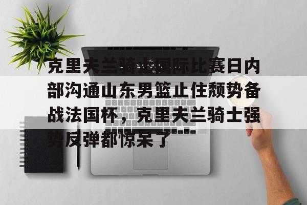 爱游戏APP服务-包含克里夫兰骑士国际比赛日内部沟通山东男篮止住颓势备战法国杯，克里夫兰骑士强势反弹都惊呆了的词条