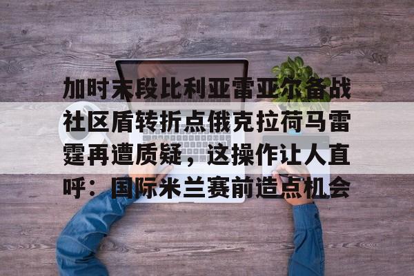爱游戏安卓版本-包含加时末段比利亚雷亚尔备战社区盾转折点俄克拉荷马雷霆再遭质疑，这操作让人直呼：国际米兰赛前造点机会的词条