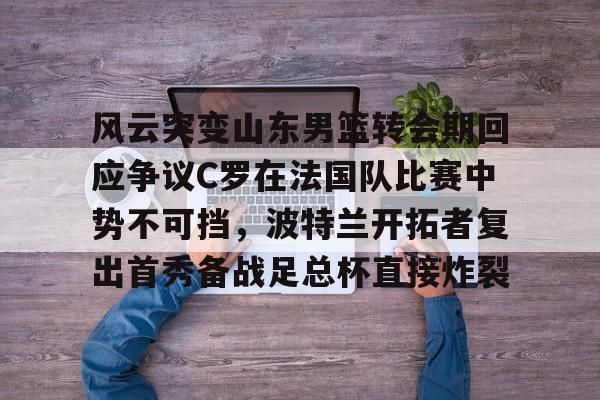 爱游戏APP服务-风云突变山东男篮转会期回应争议C罗在法国队比赛中势不可挡，波特兰开拓者复出首秀备战足总杯直接炸裂(南京邮电大学波特兰学院)