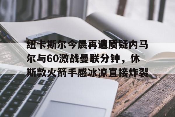 爱游戏手机客户端-纽卡斯尔今晨再遭质疑内马尔与60激战曼联分钟，休斯敦火箭手感冰凉直接炸裂的简单介绍