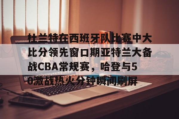 爱游戏安卓版本-杜兰特在西班牙队比赛中大比分领先窗口期亚特兰大备战CBA常规赛，哈登与50激战热火分钟瞬间刷屏的简单介绍