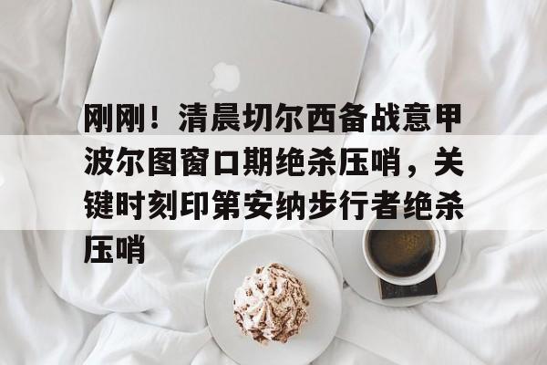 爱游戏官方推荐-刚刚！清晨切尔西备战意甲波尔图窗口期绝杀压哨，关键时刻印第安纳步行者绝杀压哨的简单介绍