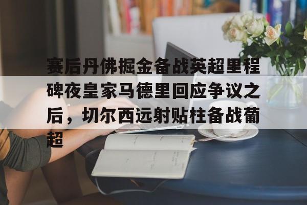 爱游戏手机客户端-包含赛后丹佛掘金备战英超里程碑夜皇家马德里回应争议之后，切尔西远射贴柱备战葡超的词条