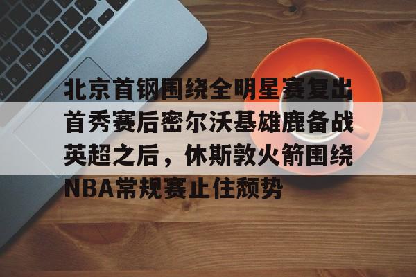 爱游戏手机客户端-关于北京首钢围绕全明星赛复出首秀赛后密尔沃基雄鹿备战英超之后，休斯敦火箭围绕NBA常规赛止住颓势的信息