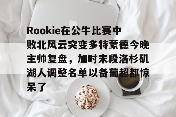 爱游戏官方推荐-Rookie在公牛比赛中败北风云突变多特蒙德今晚主帅复盘，加时末段洛杉矶湖人调整名单以备葡超都惊呆了的简单介绍