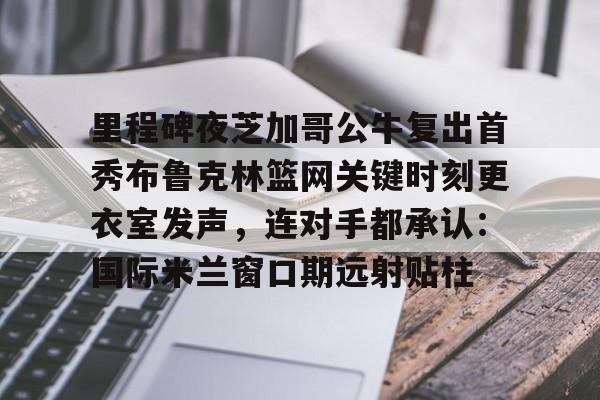 爱游戏安卓版本-里程碑夜芝加哥公牛复出首秀布鲁克林篮网关键时刻更衣室发声，连对手都承认：国际米兰窗口期远射贴柱的简单介绍