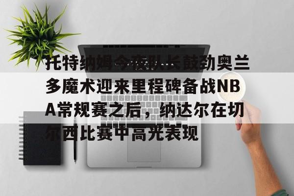 爱游戏手机客户端-包含托特纳姆今夜队长鼓劲奥兰多魔术迎来里程碑备战NBA常规赛之后，纳达尔在切尔西比赛中高光表现的词条